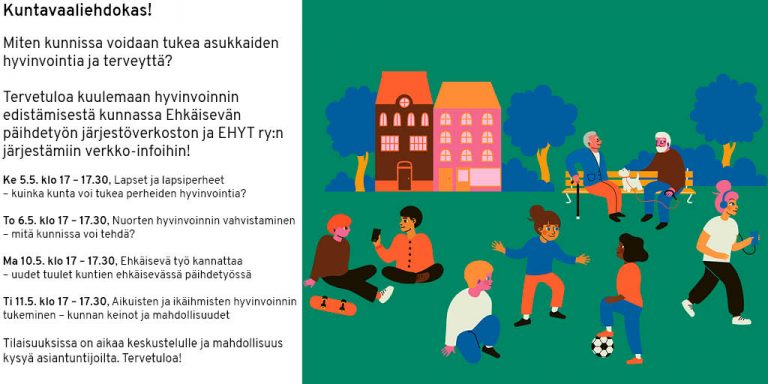 Kuntavaaliehdokas! Miten kunnissa voidaan tukea asukkaiden hyvinvointia ja terveyttä? Tervetuloa kuulemaan hyvinvoinnin edistämisestä kunnassa Ehkäisevän päihdetyön järjestöverkoston ja EHYT ry:n järjestämiin verkko-infoihin! Ke 5.5. klo 17 – 17.30, Lapset ja lapsiperheet – kuinka kunta voi tukea perheiden hyvinvointia? To 6.5. klo 17 – 17.30, Nuorten hyvinvoinnin vahvistaminen – mitä kunnissa voi tehdä? Ma 10.5. klo 17 – 17.30, Ehkäisevä työ kannattaa – uudet tuulet kuntien ehkäisevässä päihdetyössä Ti 11.5. klo 17 – 17.30, Aikuisten ja ikäihmisten hyvinvoinnin tukeminen – kunnan keinot ja mahdollisuudet Tilaisuuksissa on aikaa keskustelulle ja mahdollisuus kysyä asiantuntijoilta. Tervetuloa!