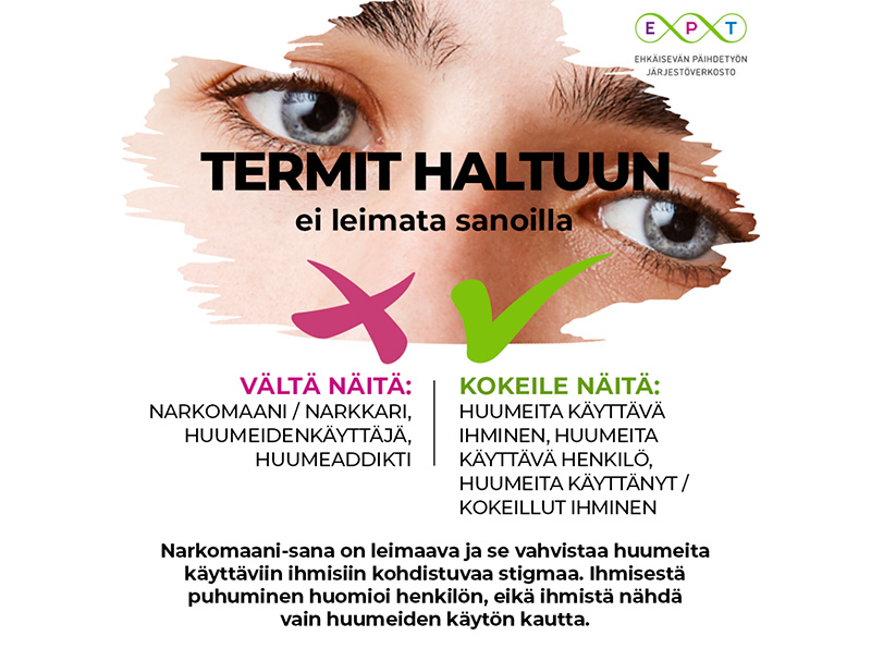 Termit haltuun: ei leimata sanoilla. Vältä näitä: Narkomaani, narkkari, huumeiden käyttäjä / huumeaddikti. Kokeile näitä: Huumeita käyttävä ihminen, huumeita käyttävä henkilö, huumeita käyttänyt / kokeillut ihminen. Narkomaani-sana on leimaava ja se vahvistaa huumeita käyttäviin ihmisiin kohdistuvaa stigmaa. Ihmisestä puhuminen huomioi henkilön, eikä ihmistä nähdä vain huumeiden kautta.